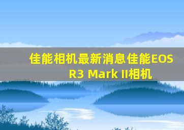 佳能相机最新消息佳能EOS R3 Mark II相机